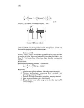186




                                                      2
        F1     F2                1               D1
                       atau F1       F2 atauF1            F2
          1        2             2               D2
                                                               (8.4)
dengan D1, D2 adalah diameter penampang 1 dan 2.




              Gambar 8.2 Sistem hidrolik


Alat-alat teknik yang menggunakan sistem prinsip Pascal adalah rem
hidrolik dan pengangkat mobil dalam bengkel.

        Contoh soal 8.2
Seorang pekerja bengkel memberikan gaya tekan pada pompa hidrolik
dengan gaya 200 N. apabila perbandingan penampang silinder kecil dan
besar 1 : 10, berapa berat beban yang dapat diangkat oleh pekerja
tersebut.
Penyelesaian:
Dengan menggunakan persamaan (8.4) diperoleh :
               2          10
       F2 =        F1        200 N     2000 N
               1           1
Kegiatan 2.
   1. Amati pompa hidrolik sebarang di bengkel pencucian mobil.
   2. Tentukan perbandingan penampang kecil dongkrak dan
       penampang pengangkat beban.
   3. Tempatkan sebuah mobil pada penampang pengangkat beban.
   4. Catat berat mobil yang tertera di bodi mobil.
   5. Hitung berapa besar beban yang harus diberikan agar mobil
       dapat terangkat.
 