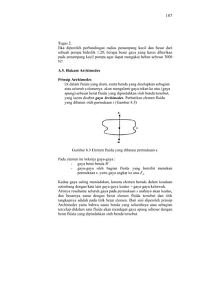 187




Tugas 2.
Jika diperoleh perbandingan radius penampang kecil dan besar dari
sebuah pompa hidrolik 1:20, berapa besar gaya yang harus diberikan
pada penampang kecil pompa agar dapat mengakat beban sebesar 3000
N?

A.5. Hukum Archimedes

Prinsip Archimedes
    Di dalam fluida yang diam, suatu benda yang dicelupkan sebagian
    atau seluruh volumenya akan mengalami gaya tekan ke atas (gaya
    apung) sebesar berat fluida yang dipindahkan oleh benda tersebut,
    yang lazim disebut gaya Archimedes. Perhatikan elemen fluida
    yang dibatasi oleh permukaan s (Gambar 8.3)




        Gambar 8.3 Elemen fluida yang dibatasi permukaan s.

Pada elemen ini bekerja gaya-gaya :
        - gaya berat benda W
        - gaya-gaya oleh bagian fluida yang bersifat menekan
           permukaan s, yaitu gaya angkat ke atas Fa.

Kedua gaya saling meniadakan, karena elemen berada dalam keadaan
setimbang dengan kata lain gaya-gaya keatas = gaya-gaya kebawah.
Artinya resultante seluruh gaya pada permukaan s arahnya akan keatas,
dan besarnya sama dengan berat elemen fluida tersebut dan titik
tangkapnya adalah pada titik berat elemen. Dari sini diperoleh prinsip
Archimedes yaitu bahwa suatu benda yang seluruhnya atau sebagian
tercelup didalam satu fluida akan mendapat gaya apung sebesar dengan
berat fluida yang dipindahkan oleh benda tersebut.
 