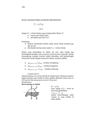 188




Secara matematis hukum Archimedes diformulasikan:

                  Fa       f   Vbf g

                           (8.5)

dengan Vbf : volume benda yang tercelup dalam fluida, m3.
                                    3
        f : massa jenis fluida, kg/m
       g : percepatan gravitasi, m/s2

Perhatikan:
        Hukum Archimedes berlaku untuk semua fluida termasuk gas
        dan zat cair.
        Jika benda tercelup semua maka Vbf = volume benda.

Benda yang dimasukkan ke dalam zat cair, akan terjadi tiga
kemungkinan keadaan yaitu terapung, melayang dan tenggelam. Ketiga
kemungkinan keadaan tersebut terjadi ditentukan oleh perbandingan
massa jenis benda dengan massa jenis fluida, syaratnya adalah:

         benda rata rata   fluida   : keadaan mengapung
         benda rata rata   fluida   : keadaan tenggelam

         benda rata rata       fluida   : keadaan melayang

        Contoh soal 8.4
Sebuah gunung es (iceberg) berada di tengah lautan. Berapa prosentase
bagian gunung yang terlihat di udara apabila diketahui massa jenis es
0,92 gr/cm3 dan massa jenis air laut 1,03 gr/cm3.
Penyelesaian:
Berat gunung es adalah
                                         W = esVg
                                         Gaya apung (Fa) = berat air
                                         laut yang dipindahkan
                                         = air laut . Vb’ . g
                                         karena kesetimbangan maka
                                         volume es yang terlihat di
                                         udara adalah:
 