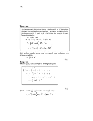 190




Pengayaan:

 Pada Gambar 8.4 bendungan dengan ketinggian air H, air bendungan
 menekan dinding bendungan sepanjang L. Gaya dF menekan dinding
 bendungan setebal dy pada jarak y dari dasar dan tekanan air pada
 bagian ini adalah p.
         p= g(H–y)
       dF = p dA = p . dy L = g L (H-y) dy
                                            H
           F=            dF         gL ( H                  y )dy
                                            0
                                                                                     2
                   = g L (Hy -          1
                                        2
                                                 H
                                            y2 ) 0              1
                                                                2
                                                                            g LH

Jadi resultan gaya horizontal yang berpengaruh pada bendungan oleh
tekanan air adalah
        F = 1 g LH2
             2
                                                            (8.6)
Pengayaan:
Momen gaya F terhadap 0 (dasar dinding bedungan):

       d           0      y dF
      d        0               gL       ( H                     y ) y dy
                         H

               0               gL       ( H                     y ) y dy
                          0
                                                        1           2        1           3       H
                              gL    ( H         .       2   y                3   y           )   0

                         1                          3
                   0               gL       H
                         6




                                                                                                     (8.7)
Jika h adalah tinggi gaya resultan terhadap 0 maka :
                                    1
           0           F h atau       gL H 3                            1
                                                                        2
                                                                            gL H 2 .h
                                    6
 