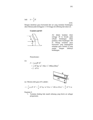 191




              1
Jadi     h=     H
              3
                                                                    (8.8)
Dengan demikian gaya horizontal dari air yang menekan bendungan,
akan bekerja pada ketinggian 1/3 H (tinggi air) dihitung dari dasar air.

         Contoh soal 8.5

                                                Air dalam keadaan diam
                                                setinggi 20 m berada pada
                                                sebuah    bendungan      (lihat
                                                gambar); lebar bendungan 100
                                                m. Hitung resultane gaya
                                                horizontal yang berpengaruh
                                                terhadap garis melalui 0 yang
                                                sejajar   dengan     lebarnya
                                                bendungan.


         Penyelesaian :

(a).
         F=   1
              2   p gW D2
          = 1 .10 3 kg / m 3 .10m / s 2 .100m.(20m) 2
             2
          = 2 . 108 N




(a) Momen oleh gaya d Fx adalah :

       1             1                                                  4
         p gW D3       . 10 3 kg / m 3 10 m / s 2 . 100 m .( 20 m ) 3     . 10 9 N .m
       6             6                                                  3

Kegiatan 4.
   1. Tentukan dinding bak mandi sebarang yang berisi air sebagai
       pengamatan.
 