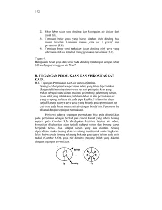 192




    2. Ukur lebar salah satu dinding dan ketinggian air diukur dari
       dasar bak.
    3. Tentukan besar gaya yang harus ditahan oleh dinding bak
       mandi tersebut. Gunakan massa jenis air 1 gr/cm3 dan
       persamaan (8.6).
    4. Tentukan besar torsi terhadap dasar dinding oleh gaya yang
       diberikan oleh air tersebut mengggunakan persamaan (8.7).

Tugas 4.
Berapakah besar gaya dan torsi pada dinding bendungan dengan lebar
100 m dengan letinggian air 20 m?


B. TEGANGAN PERMUKAAN DAN VISKOSITAS ZAT
CAIR
B.1. Tegangan Permukaan Zat Cair dan Kapilaritas.
    Sering terlihat peristiwa-peristiwa alam yang tidak diperhatikan
    dengan teliti misalnya tetes-tetes zat cair pada pipa kran yang
    bukan sebagai suatu aliran, mainan gelembung-gelembung sabun,
    pisau silet yang diletakkan perlahan-lahan di atas permukaan air
    yang terapung, naiknya air pada pipa kapiler. Hal tersebut dapat
    terjadi karena adanya gaya-gaya yang bekerja pada permukaan zat
    cair atau pada batas antara zat cair dengan benda lain. Fenomena itu
    dikenal dengan tegangan permukaan.
        Peristiwa adanya tegangan permukaan bisa pula ditunjukkan
pada percobaan sebagai berikut jika cincin kawat yang diberi benang
seperti pada Gambar 8.5a dicelupkan kedalam larutan air sabun,
kemudian dikeluarkan akan terjadi selaput sabun dan benang dapat
bergerak bebas. Jika selaput sabun yang ada diantara benang
dipecahkan, maka benang akan terentang membentuk suatu lingkaran.
Jelas bahwa pada benang sekarang bekerja gaya-gaya keluar pada arah
radial (Gambar 8.5b), gaya per dimensi panjang inilah yang dikenal
dengan tegangan permukaan.
 