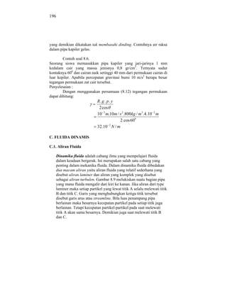 196




yang demikian dikatakan tak membasahi dinding. Contohnya air raksa
dalam pipa kapiler gelas.

        Contoh soal 8.6.
Seorang siswa memasukkan pipa kapiler yang jari-jarinya 1 mm
kedalam cair yang massa jenisnya 0,8 gr/cm3. Ternyata sudut
kontaknya 600 dan cairan naik setinggi 40 mm dari permukaan cairan di
luar kepiler. Apabila percepatan gravitasi bumi 10 m/s2 berapa besar
tegangan permukaan zat cair tersebut.
Penyelesaian :
        Dengan menggunakan persamaan (8.12) tegangan permukaan
dapat dihitung:
                            R. g . p. y
                             2 cos
                            10 3 m.10m / s 2 .800kg / m3 .4.10 2 m
                                         2. cos 600
                            32.10 2 N / m

C. FLUIDA DINAMIS

C.1. Aliran Fluida

   Dinamika fluida adalah cabang ilmu yang mempelajari fluida
   dalam keadaan bergerak. Ini merupakan salah satu cabang yang
   penting dalam mekanika fluida. Dalam dinamika fluida dibedakan
   dua macam aliran yaitu aliran fluida yang relatif sederhana yang
   disebut aliran laminer dan aliran yang komplek yang disebut
   sebagai aliran turbulen. Gambar 8.9 melukiskan suatu bagian pipa
   yang mana fluida mengalir dari kiri ke kanan. Jika aliran dari type
   laminer maka setiap partikel yang lewat titik A selalu melewati titik
   B dan titik C. Garis yang menghubungkan ketiga titik tersebut
   disebut garis arus atau streamline. Bila luas penampang pipa
   berlainan maka besarnya kecepatan partikel pada setiap titik juga
   berlainan. Tetapi kecepatan partikel-partikel pada saat melewati
   titik A akan sama besarnya. Demikian juga saat melewati titik B
   dan C.
 