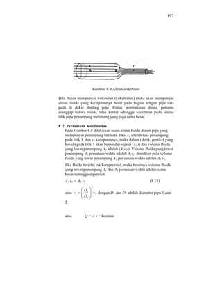197




                         Gambar 8.9 Aliran sederhana

Bila fluida mempunyai viskositas (kekentalan) maka akan mempunyai
aliran fluida yang kecepatannya besar pada bagian tengah pipa dari
pada di dekat dinding pipa. Untuk pembahasan disini, pertama
dianggap bahwa fluida tidak kental sehingga kecepatan pada smeua
titik pipa penampang melintang yang juga sama besar.

C.2. Persamaan Kontinuitas
    Pada Gambar 8.8 dilukiskan suatu aliran fluida dalam pipa yang
    mempunyai penampang berbeda. Jika A1 adalah luas penampang
    pada titik 1, dan v1 kecepatannya, maka dalam t detik, partikel yang
    berada pada titik 1 akan berpindah sejauh (v1.t) dan volume fluida
    yang lewat penampang A1 adalah (A1v1t). Volume fluida yang lewat
    penampang A1 persatuan waktu adalah A1v1 demikian pula volume
    fluida yang lewat penampang A2 per satuan waktu adalah A2 v2.
    Jika fluida bersifat tak kompresibel, maka besarnya volume fluida
    yang lewat penampang A1 dan A2 persatuan waktu adalah sama
    besar sehingga diperoleh:
    A1 v1 = A2 v2                                         (8.13)
                     2
                D2
    atau v1              v2 dengan D1 dan D2 adalah diameter pipa 1 dan
                D1
    2.


    atau        Q = A v = konstan
 