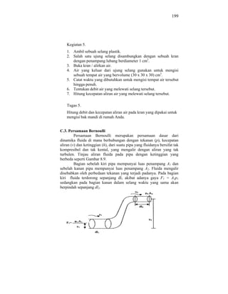199




    Kegiatan 5.
    1. Ambil sebuah selang plastik.
    2. Salah satu ujung selang disambungkan dengan sebuah kran
       dengan penampang lubang berdiameter 1 cm2.
    3. Buka kran / alirkan air.
    4. Air yang keluar dari ujung selang gunakan untuk mengisi
       sebuah tempat air yang bervolume (30 x 30 x 30) cm3.
    5. Catat waktu yang dibutuhkan untuk mengisi tempat air tersebut
       hingga penuh.
    6. Tentukan debit air yang melewati selang tersebut.
    7. Hitung kecepatan aliran air yang melewati selang tersebut.

    Tugas 5.
    Hitung debit dan kecepatan aliran air pada kran yang dipakai untuk
    mengisi bak mandi di rumah Anda.


C.3. Persamaan Bernoulli
         Persamaan Bernoulli merupakan persamaan dasar dari
dinamika fluida di mana berhubungan dengan tekanan (p), kecepatan
aliran (v) dan ketinggian (h), dari suatu pipa yang fluidanya bersifat tak
kompresibel dan tak kental, yang mengalir dengan aliran yang tak
turbulen. Tinjau aliran fluida pada pipa dengan ketinggian yang
berbeda seperti Gambar 8.9.
         Bagian sebelah kiri pipa mempunyai luas penampang A1 dan
sebelah kanan pipa mempunyai luas penampang A2. Fluida mengalir
disebabkan oleh perbedaan tekanan yang terjadi padanya. Pada bagian
kiri fluida terdorong sepanjang dl1 akibat adanya gaya F1 = A1p1
sedangkan pada bagian kanan dalam selang waktu yang sama akan
berpindah sepanjang dl2.
 