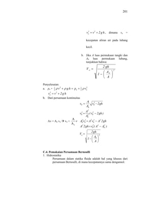 201




                                       2
                                      vo       v2     2 g h , dimana vo =

                                      kecepatan aliran air pada lubang

                                      kecil.

                                 b. Jika A luas permukaan tangki dan
                                    A0 luas permukaan lubang,
                                    tunjukkan bahwa:
                                                          2 gh
                                      Vo                            2
                                                               A0
                                                     1
                                                               A

Penyelesaian:
a. po + 1 v 2
        2
                    gh   po     1
                                2
                                      2
                                     vo
     2
    vo   v2   2gh
b. Dari persamaan kontinuitas
                                               2
                                v0            v0 2 gh
                                          o
                                          2
                                 2   A      2
                                v0     2
                                         ( v0        2 gh )
                                     A0
   Av = Ao vo    vo =        v A02 v0 A2 v0
                                    2     2
                                                     A2 2 gh
                         o
                                A2 2 gh v0 ( A2
                                         2
                                                          A02 )
                                              2 gh
                               Vo                     2
                                                A0
                                          1
                                                A


C.4. Pemakaian Persamaan Bernoulli
1. Hidrostatika
       Persamaan dalam statika fluida adalah hal yang khusus dari
       persamaan Bernoulli, di mana kecepatannya sama dengannol.
 
