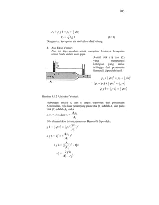 203




                                          1         2
       Po +        g h = po +             2
                                                   v2
               V2 = 2 g h                                             (8.18)
   Dengan v2 : kecepatan air saat keluar dari lubang.

   4. Alat Ukur Venturi
      Alat ini dipergunakan untuk mengukur besarnya kecepatan
      aliran fluida dalam suatu pipa.
                                      Ambil titik (1) dan (2)
                                      yang           mempunyai
                                      ketingian yang sama,
                                      sehingga dari persamaan
                                      Bernoulli diperoleh hasil :

                                                               p1     1
                                                                      2
                                                                                  v12         p2      1
                                                                                                      2
                                                                                                             2
                                                                                                            v2
                                                        ( p1   p2 )       1
                                                                          2
                                                                                   v12        1
                                                                                              2
                                                                                                       2
                                                                                                      v2
                                                                gh            1
                                                                              2
                                                                                        v12       1
                                                                                                  2
                                                                                                        2
                                                                                                       v2

Gambar 8.12 Alat ukur Venturi.

   Hubungan antara v1 dan v2 dapat diperoleh dari persamaan
   Kontinuitas. Bila luas penampang pada titik (1) adalah A1 dan pada
   titik (2) adalah A2 maka :
                                           1 1 v
   A1v1 = A2v2 dan v2 =
                                               2
   Bila dimasukkan dalam persamaan Bernoulli diperoleh :
                2                         v
   gh+    1
          2
               v1       1
                        2
                                 (        1 1
                                                   )2
                                           2

            2               v
   2 g h + v1       (       1 1
                                     )2
                             2


         2 g h = [(              1
                                     ) 2 1] v12
                                 2

               2        2gh
              v1        2             2
                        1             2
 