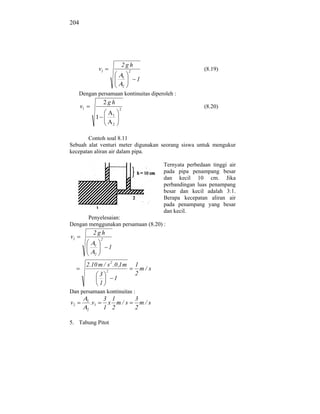 204




                                          2gh
                     v1                       2
                                                                           (8.19)
                                          1
                                                  1
                                          2

      Dengan persamaan kontinuitas diperoleh :
                          2gh
      v1                              2
                                                                           (8.20)
                                  1
                 1
                                  2


       Contoh soal 8.11
Sebuah alat venturi meter digunakan seorang siswa untuk mengukur
kecepatan aliran air dalam pipa.

                                                           Ternyata perbedaan tinggi air
                                                           pada pipa penampang besar
                                                           dan kecil 10 cm. Jika
                                                           perbandingan luas penampang
                                                           besar dan kecil adalah 3:1.
                                                           Berapa kecepatan aliran air
                                                           pada penampang yang besar
                                                           dan kecil.
       Penyelesaian:
Dengan menggunakan persamaan (8.20) :
                2gh
v1                   2
                 1
                              1
                 2


           2.10 m / s 2 .0 ,1 m                   1
                          2
                                                    m/ s
                     3                            2
                                  1
                     1
Dan persamaan kontinuitas :
           1              3 1                     3
v2             .v1         x m/ s                   m/ s
           2              1 2                     2

5. Tabung Pitot
 