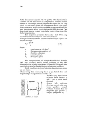 206




Akibat lain adalah kecepatan rata-rata partikel lebih kecil daripada
kecepatan rata-rata partikel bila zat cairnya bersifat tak kental. Hal ini
disebabkan oleh adanya gesekan yang lebih besar pada zat cair yang
kental. Jika zat cairnya kental dan alirannya tidak terlalu cepat, maka
aliran zat cair akan bersifat laminer dan jika kecepatan zat cair melebihi
suatu harga tertentu, aliran yang terjadi menjadi lebih komplek. Pada
aliran terjadi pusaran-pusaran yang disebut vortex. Aliran seperti ini
disebut aliran turbulen.
         Dari eksperimen didapatkan bahwa ada 4 buah faktor yang
menentukan apakah aliran bersifat laminer atau turbulen.
Hubungan dari keempat faktor tersebut disebuut bilangan Reynold dan
dinyatakan sebagai :
               pv D
        NR =                                               (8.22)

dengan :
                : rapat massa zat cair, kg/m3
        v       : kecepatan rata-rata aliran, m/s
                : koefisien kekentalan
        D       : diameter pipa, m
        NR      : bilangan Reynold

          Dari hasil pengamatan bila bilangan Reynold antara 0 sampai
2000, maka alirannya bersifat laminer, sedangkan di atas 3000
alirannya bersifat turbulen dan di antara 2000 sampai 3000 terjadi suatu
transisi, aliran dapat berubah dari laminer turbulen atau sebaliknya.
          Untuk menghitung koefisien kekentalan digunakan cara, antara
lain cara Stokes.
Sebuah tabung diisi cairan yang diukur           nya. Sebuah bola kecil
dilepaskan tepat pada permukaan cairan (v0 = 0).
                                          Bola kecil yang dipakai sudah
                                          diketahui massa jenisnya (
                                          bola ), juga      cairan sudah
                                          diketahui.
                                          Gerakan      bola    mula-mula
                                          dipercepat sampai pada suatu
                                          tempat geraknya menjadi
                                          beraturan. Gerakan bola ini
                                          mengalami gaya gesekan Fr
                                          dan gaya apung keatas (B).

       Gambar 8.15 Stokes
 