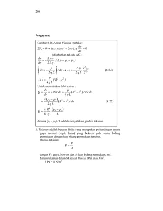 208




Pengayaan:

 Gambar 8.16 Aliran Viscous berlaku:
                                                             dv
      Fx = 0          (p1 - p2) r2 + 2 r L                        0
                                                             dr
                          (disebabkan tak ada Ek)
  dv              p.r
                      ,(               p    p1       p2 )
  dr             2L
  o                         R
                      p                                       p r2    R
      dv                           r dr          v                    r    (8.24)
  v
                 2 L           r
                                                            2 L 2
                  p
        v                 ( R2          r2 )
                4 L
 Untuk menentukan debit cairan :
            dv                                  p
 Q                    v.2 r dr                       (R2     r 2 )2 r dr
            dr                              4 L
                 p1 p2
                       (R2                  r 2 )r dr                      (8.25)
                 2 L
                R4        p1           p2
 Q                    .
            8                      L
RANGKUMAN
 dimana (p1 – p2) / L adalah menyatakan gradien tekanan.

1. Tekanan adalah besaran fisika yang merupakan perbandingan antara
    gaya normal (tegak lurus) yang bekerja pada suatu bidang
    permukaan dengan luas bidang permukaan tersebut.
    Rumus tekanan:
                                                     F
                                            P
                                                     A

      dengan F : gaya, Newton dan A: luas bidang permukaan, m2.
      Satuan tekanan dalam SI adalah Pascal (Pa) atau N/m2.
          1 Pa = 1 N/m2
 