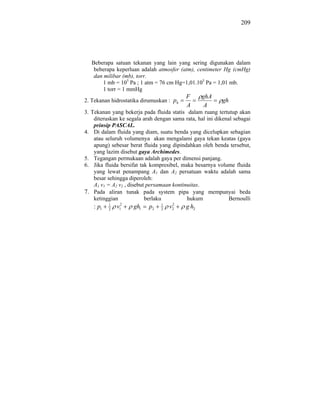 209




   Beberapa satuan tekanan yang lain yang sering digunakan dalam
    beberapa keperluan adalah atmosfer (atm), centimeter Hg (cmHg)
    dan milibar (mb), torr.
        1 mb = 105 Pa ; 1 atm = 76 cm Hg=1,01.105 Pa = 1,01 mb.
        1 torr = 1 mmHg
                                           F      ghA
2. Tekanan hidrostatika dirumuskan : ph                   gh
                                           A       A
3. Tekanan yang bekerja pada fluida statis dalam ruang tertutup akan
    diteruskan ke segala arah dengan sama rata, hal ini dikenal sebagai
    prinsip PASCAL.
4. Di dalam fluida yang diam, suatu benda yang dicelupkan sebagian
    atau seluruh volumenya akan mengalami gaya tekan keatas (gaya
    apung) sebesar berat fluida yang dipindahkan oleh benda tersebut,
    yang lazim disebut gaya Archimedes.
5. Tegangan permukaan adalah gaya per dimensi panjang.
6. Jika fluida bersifat tak kompresibel, maka besarnya volume fluida
    yang lewat penampang A1 dan A2 persatuan waktu adalah sama
    besar sehingga diperoleh:
    A1 v1 = A2 v2 , disebut persamaan kontinuitas.
7. Pada aliran tunak pada system pipa yang mempunyai beda
    ketinggian             berlaku          hukum             Bernoulli
    : p1   1
           2
               v12   gh1   p2   1
                                2
                                     2
                                    v2     g h2
 