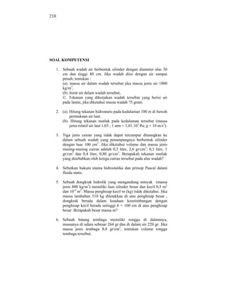 210




SOAL KOMPETENSI

  1. Sebuah wadah air berbentuk silinder dengan diameter alas 30
     cm dan tinggi 80 cm. Jika wadah diisi dengan air sampai
     penuh, tentukan :
     (a). massa air dalam wadah tersebut jika massa jenis air 1000
     kg/m3,
     (b). berat air dalam wadah tersebut,
     ©. Tekanan yang dikerjakan wadah tersebut yang berisi air
     pada lantai, jika diketahui massa wadah 75 gram.

  2. (a). Hitung tekanan hidrostatis pada kedalaman 100 m di bawah
          permukaan air laut.
     (b). Hitung tekanan mutlak pada kedalaman tersebut (massa
          jenis relatif air laut 1,03 ; 1 atm = 1,01.105 Pa; g = 10 m/s2).

  3. Tiga jenis cairan yang tidak dapat tercampur dituangkan ke
     dalam sebuah wadah yang penampangnya berbentuk silinder
     dengan luas 100 cm2. Jika diketahui volume dan massa jenis
     masing-masing cairan adalah 0,5 liter, 2,6 gr/cm3; 0,3 liter, 1
     gr/cm3 dan 0,4 liter, 0,80 gr/cm3. Berapakah tekanan mutlak
     yang disebabkan oleh ketiga cairan tersebut pada alas wadah?

  4. Sebutkan hukum utama hidrostatika dan prinsip Pascal dalam
     fluida statis.

      5. Sebuah dongkrak hidrolik yang mengandung minyak (massa
         jenis 800 kg/m3) memiliki luas silinder besar dan kecil 0,5 m2
         dan 10-4 m2. Massa penghisap kecil m (kg) tidak diketahui. Jika
         massa tambahan 510 kg diletakkan di atas penghisap besar ,
         dongkrak berada dalam keadaan kesetimbangan dengan
         penghisap kecil berada setinggi h = 100 cm di atas penghisap
         besar. Berapakah besar massa m?

      6. Sebuah batang tembaga memiliki rongga di dalamnya,
         massanya di udara sebesar 264 gr dan di dalam air 220 gr. Jika
         massa jenis tembaga 8,8 gr/cm3, tentukan volume rongga
         tembaga tersebut.
 