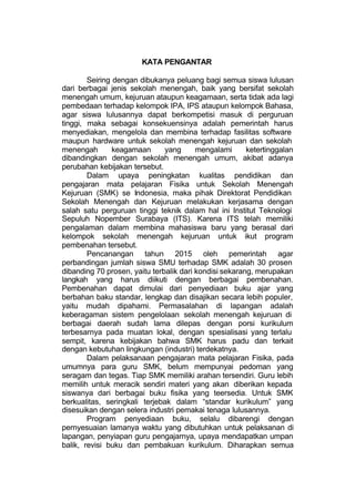KATA PENGANTAR

        Seiring dengan dibukanya peluang bagi semua siswa lulusan
dari berbagai jenis sekolah menengah, baik yang bersifat sekolah
menengah umum, kejuruan ataupun keagamaan, serta tidak ada lagi
pembedaan terhadap kelompok IPA, IPS ataupun kelompok Bahasa,
agar siswa lulusannya dapat berkompetisi masuk di perguruan
tinggi, maka sebagai konsekuensinya adalah pemerintah harus
menyediakan, mengelola dan membina terhadap fasilitas software
maupun hardware untuk sekolah menengah kejuruan dan sekolah
menengah        keagamaan      yang      mengalami      ketertinggalan
dibandingkan dengan sekolah menengah umum, akibat adanya
perubahan kebijakan tersebut.
        Dalam upaya peningkatan kualitas pendidikan dan
pengajaran mata pelajaran Fisika untuk Sekolah Menengah
Kejuruan (SMK) se Indonesia, maka pihak Direktorat Pendidikan
Sekolah Menengah dan Kejuruan melakukan kerjasama dengan
salah satu perguruan tinggi teknik dalam hal ini Institut Teknologi
Sepuluh Nopember Surabaya (ITS). Karena ITS telah memiliki
pengalaman dalam membina mahasiswa baru yang berasal dari
kelompok sekolah menengah kejuruan untuk ikut program
pembenahan tersebut.
        Pencanangan tahun 2015 oleh pemerintah agar
perbandingan jumlah siswa SMU terhadap SMK adalah 30 prosen
dibanding 70 prosen, yaitu terbalik dari kondisi sekarang, merupakan
langkah yang harus diikuti dengan berbagai pembenahan.
Pembenahan dapat dimulai dari penyediaan buku ajar yang
berbahan baku standar, lengkap dan disajikan secara lebih populer,
yaitu mudah dipahami. Permasalahan di lapangan adalah
keberagaman sistem pengelolaan sekolah menengah kejuruan di
berbagai daerah sudah lama dilepas dengan porsi kurikulum
terbesarnya pada muatan lokal, dengan spesialisasi yang terlalu
sempit, karena kebijakan bahwa SMK harus padu dan terkait
dengan kebutuhan lingkungan (industri) terdekatnya.
        Dalam pelaksanaan pengajaran mata pelajaran Fisika, pada
umumnya para guru SMK, belum mempunyai pedoman yang
seragam dan tegas. Tiap SMK memiliki arahan tersendiri. Guru lebih
memilih untuk meracik sendiri materi yang akan diberikan kepada
siswanya dari berbagai buku fisika yang teersedia. Untuk SMK
berkualitas, seringkali terjebak dalam “standar kurikulum” yang
disesuikan dengan selera industri pemakai tenaga lulusannya.
        Program penyediaan buku, selalu dibarengi dengan
pernyesuaian lamanya waktu yang dibutuhkan untuk pelaksanan di
lapangan, penyiapan guru pengajarnya, upaya mendapatkan umpan
balik, revisi buku dan pembakuan kurikulum. Diharapkan semua
 