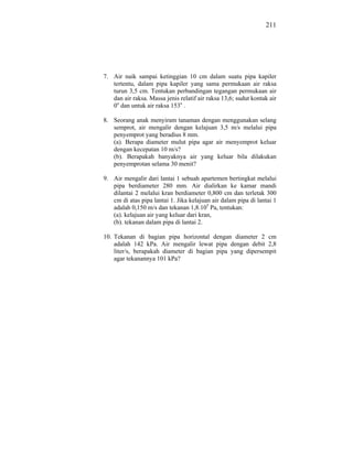 211




7. Air naik sampai ketinggian 10 cm dalam suatu pipa kapiler
   tertentu, dalam pipa kapiler yang sama permukaan air raksa
   turun 3,5 cm. Tentukan perbandingan tegangan permukaan air
   dan air raksa. Massa jenis relatif air raksa 13,6; sudut kontak air
   0o dan untuk air raksa 153o .

8. Seorang anak menyiram tanaman dengan menggunakan selang
   semprot, air mengalir dengan kelajuan 3,5 m/s melalui pipa
   penyemprot yang beradius 8 mm.
   (a). Berapa diameter mulut pipa agar air menyemprot keluar
   dengan kecepatan 10 m/s?
   (b). Berapakah banyaknya air yang keluar bila dilakukan
   penyemprotan selama 30 menit?

9. Air mengalir dari lantai 1 sebuah apartemen bertingkat melalui
   pipa berdiameter 280 mm. Air dialirkan ke kamar mandi
   dilantai 2 melalui kran berdiameter 0,800 cm dan terletak 300
   cm di atas pipa lantai 1. Jika kelajuan air dalam pipa di lantai 1
   adalah 0,150 m/s dan tekanan 1,8.105 Pa, tentukan:
   (a). kelajuan air yang keluar dari kran,
   (b). tekanan dalam pipa di lantai 2.

10. Tekanan di bagian pipa horizontal dengan diameter 2 cm
    adalah 142 kPa. Air mengalir lewat pipa dengan debit 2,8
    liter/s, berapakah diameter di bagian pipa yang dipersempit
    agar tekanannya 101 kPa?
 