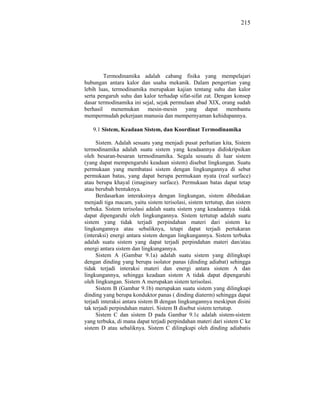 215




        Termodinamika adalah cabang fisika yang mempelajari
hubungan antara kalor dan usaha mekanik. Dalam pengertian yang
lebih luas, termodinamika merupakan kajian tentang suhu dan kalor
serta pengaruh suhu dan kalor terhadap sifat-sifat zat. Dengan konsep
dasar termodinamika ini sejal, sejak permulaan abad XIX, orang sudah
berhasil menemukan mesin-mesin yang dapat membantu
mempermudah pekerjaan manusia dan mempernyaman kehidupannya.

   9.1 Sistem, Keadaan Sistem, dan Koordinat Termodinamika

     Sistem. Adalah sesuatu yang menjadi pusat perhatian kita, Sistem
termodinamika adalah suatu sistem yang keadaannya didiskripsikan
oleh besaran-besaran termodinamika. Segala sesuatu di luar sistem
(yang dapat mempengaruhi keadaan sistem) disebut lingkungan. Suatu
permukaan yang membatasi sistem dengan lingkungannya di sebut
permukaan batas, yang dapat berupa permukaan nyata (real surface)
atau berupa khayal (imaginary surface). Permukaan batas dapat tetap
atau berubah bentuknya.
     Berdasarkan interaksinya dengan lingkungan, sistem dibedakan
menjadi tiga macam, yaitu sistem terisolasi, sistem tertutup, dan sistem
terbuka. Sistem terisolasi adalah suatu sistem yang keadaannya tidak
dapat dipengaruhi oleh lingkungannya. Sistem tertutup adalah suatu
sistem yang tidak terjadi perpindahan materi dari sistem ke
lingkungannya atau sebaliknya, tetapi dapat terjadi pertukaran
(interaksi) energi antara sistem dengan lingkungannya. Sistem terbuka
adalah suatu sistem yang dapat terjadi perpindahan materi dan/atau
energi antara sistem dan lingkungannya.
     Sistem A (Gambar 9.1a) adalah suatu sistem yang dilingkupi
dengan dinding yang berupa isolator panas (dinding adiabat) sehingga
tidak terjadi interaksi materi dan energi antara sistem A dan
lingkungannya, sehingga keadaan sistem A tidak dapat dipengaruhi
oleh lingkungan. Sistem A merupakan sistem terisolasi.
     Sistem B (Gambar 9.1b) merupakan suatu sistem yang dilingkupi
dinding yang berupa konduktor panas ( dinding diaterm) sehingga dapat
terjadi interaksi antara sistem B dengan lingkungannya meskipun disini
tak terjadi perpindahan materi. Sistem B disebut sistem tertutup.
     Sistem C dan sistem D pada Gambar 9.1c adalah sistem-sistem
yang terbuka, di mana dapat terjadi perpindahan materi dari sistem C ke
sistem D atau sebaliknya. Sistem C dilingkupi oleh dinding adiabatis
 