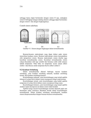 216




sehingga hanya dapat berinteraksi dengan sistem D saja, sedangkan
sistem D dilingkupi dengan dinding diaterm sehingga dapat berinteraksi
dengan sistem C dan dengan lingkungannya.

Contoh sistem sederhana




        (a)                    (b)                     (c)
      Gambar 9.1. Sistem dengan lingkungan dalam termodinamika


     Besaran-besaran makroskopis yang dapat diukur pada sistem
mencirikan keadaan sistem. Besaran makroskopis sistem menunjukkan
sifat (properties) sistem. Besaran makroskopis sistem disebut juga
koordinat termodinamika sistem. Koordinat termodinamika sistem
cukup dinyatakan oleh tiga variabel dan baisanya salah salah satunya
adalah temperatur. Pada buku ini temperatur secara umum diberi
simbol dan khusus untuk temperatur Kelvin diberi simbol T.

9.2 Keadaan Setimbang
     Dalam termodinamika dikenal beberapa macam keadaan
setimbang, yaitu keadaan setimbang mekanik, keadaan setimbang
termal, dan keadaan setimbang kimiawi.
     Kesetimbangan mekanik, yaitu kesetimbangan yang terjadi apabila
tekanan di setiap titik di dalam sistem mempunyai harga yang konstan.
     Kesetimbangan termal, yaitu kesetimbangan yang terjadi apabila
temperatur di setiap titik di dalam sistem mempunyai harga sama.
     Kesetimbangan kimiawi, yaitu kesetimbangan yang terjadi apabila
struktur materi (komposisi) di dalam sistem tidak berubah.
     Apabila ketiga macam kesetimbangan tersebut dipenuhi pada saat
bersamaan maka sistemnya dikatakan berada dalam kesetimbangan
termodinamik. Dalam keadaan setimbang termodinamik, keadaan
sistem direpresentasikan dengan besaran-besaran termodinamika.
 