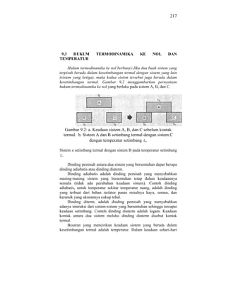 217




 9.3 HUKUM           TERMODINAMIKA             KE      NOL      DAN
TEMPERATUR

      Hukum termodinamika ke nol berbunyi:Jika dua buah sistem yang
terpisah berada dalam kesetimbangan termal dengan sistem yang lain
(sistem yang ketiga), maka kedua sistem tersebut juga berada dalam
kesetimbangan termal. Gambar 9.2 menggambarkan pernyataan
hukum termodinamika ke nol yang berlaku pada sistem A, B, dan C.




   Gambar 9.2: a. Keadaan sistem A, B, dan C sebelum kontak
  termal. b. Sistem A dan B setimbang termal dengan sistem C
                 dengan temperatur setimbang s.

Sistem a setimbang termal dengan sistem B pada temperatur setimbang
 s.


     Dinding pemisah antara dua sistem yang bersentuhan dapat berupa
dinding adiabatis atau dinding diaterm.
     Dinding adiabatis adalah dinding pemisah yang menyebabkan
masing-masing sistem yang bersentuhan tetap dalam keadaannya
semula (tidak ada perubahan keadaan sistem). Contoh dinding
adiabatis, untuk temperatur sekitar temperatur ruang, adalah dinding
yang terbuat dari bahan isolator panas misalnya kayu, semen, dan
keramik yang ukurannya cukup tebal.
     Dinding diterm, adalah dinding pemisah yang menyebabkan
adanya interaksi dari sistem-sistem yang bersentuhan sehingga tercapai
keadaan setimbang. Contoh dinding diaterm adalah logam. Keadaan
kontak antara dua sistem melalui dinding diaterm disebut kontak
termal.
     Besaran yang mencirikan keadaan sistem yang berada dalam
kesetimbangan termal adalah temperatur. Dalam keadaan sehari-hari
 
