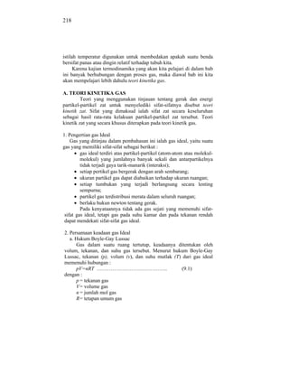 218




istilah temperatur digunakan untuk membedakan apakah suatu benda
bersifat panas atau dingin relatif terhadap tubuh kita.
      Karena kajian termodinamika yang akan kita pelajari di dalam bab
ini banyak berhubungan dengan proses gas, maka diawal bab ini kita
akan mempelajari lebih dahulu teori kinetika gas.

A. TEORI KINETIKA GAS
         Teori yang menggunakan tinjauan tentang gerak dan energi
partikel-partikel zat untuk menyelediki sifat-sifatnya disebut teori
kinetik zat. Sifat yang dimaksud ialah sifat zat secara keseluruhan
sebagai hasil rata-rata kelakuan partikel-partikel zat tersebut. Teori
kinetik zat yang secara khusus diterapkan pada teori kinetik gas.

1. Pengertian gas Ideal
    Gas yang ditinjau dalam pembahasan ini ialah gas ideal, yaitu suatu
gas yang memiliki sifat-sifat sebagai berikut :
         gas ideal terdiri atas partikel-partikel (atom-atom atau molekul-
         molekul) yang jumlahnya banyak sekali dan antarpartikelnya
         tidak terjadi gaya tarik-manarik (interaksi);
         setiap pertikel gas bergerak dengan arah sembarang;
         ukuran partikel gas dapat diabaikan terhadap ukuran ruangan;
         setiap tumbukan yang terjadi berlangsung secara lenting
         sempurna;
         partikel gas terdistribusi merata dalam seluruh ruangan;
         berlaku hukun newton tentang gerak.
         Pada kenyataannya tidak ada gas sejati yang memenuhi sifat-
 sifat gas ideal, tetapi gas pada suhu kamar dan pada tekanan rendah
 dapat mendekati sifat-sifat gas ideal.

2. Persamaan keadaan gas Ideal
   a. Hukum Boyle-Gay Lussac
      Gas dalam suatu ruang tertutup, keadaanya ditentukan oleh
volum, tekanan, dan suhu gas tersebut. Menurut hukum Boyle-Gay
Lussac, tekanan (p), volum (v), dan suhu mutlak (T) dari gas ideal
memenuhi hubungan :
      pV=nRT …………………………………..                       (9.1)
dengan :
      p = tekanan gas
      V = volume gas
      n = jumlah mol gas
      R = tetapan umum gas
 