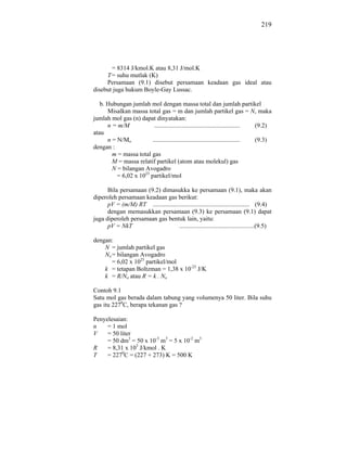 219




       = 8314 J/kmol.K atau 8,31 J/mol.K
     T = suhu mutlak (K)
     Persamaan (9.1) disebut persamaan keadaan gas ideal atau
disebut juga hukum Boyle-Gay Lussac.

   b. Hubungan jumlah mol dengan massa total dan jumlah partikel
      Misalkan massa total gas = m dan jumlah partikel gas = N, maka
jumlah mol gas (n) dapat dinyatakan:
      n = m/M             ....................................................... (9.2)
atau
      n = N/Mo           ........................................................ (9.3)
dengan :
        m = massa total gas
        M = massa relatif partikel (atom atau molekul) gas
        N = bilangan Avogadro
          = 6,02 x 1023 partikel/mol

      Bila persamaan (9.2) dimasukka ke persamaan (9.1), maka akan
diperoleh persamaan keadaan gas berikut:
      pV = (m/M) RT .............................................................. (9.4)
      dengan memasukkan persamaan (9.3) ke persamaan (9.1) dapat
juga diperoleh persamaan gas bentuk lain, yaitu:
      pV = NkT                       ................................................(9.5)

dengan:
    N = jumlah partikel gas
    No = bilangan Avogadro
       = 6,02 x 1023 partikel/mol
    k = tetapan Boltzman = 1,38 x 10-23 J/K
    k = R/No atau R = k . No

Contoh 9.1
Satu mol gas berada dalam tabung yang volumenya 50 liter. Bila suhu
gas itu 2270C, berapa tekanan gas ?

Penyelesaian:
n    = 1 mol
V    = 50 liter
     = 50 dm3 = 50 x 10-3 m3 = 5 x 10-2 m3
R    = 8,31 x 103 J/kmol . K
T    = 2270C = (227 + 273) K = 500 K
 