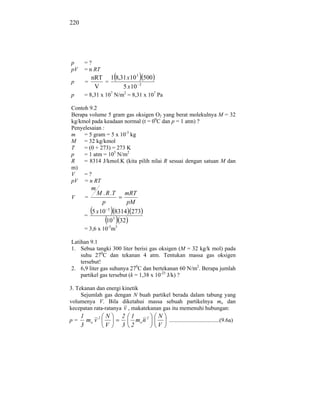 220




p      =?
pV     = n RT
           nRT 1 8,31 x 10 3 500
p      =      =
            V       5 x 10 2
p      = 8,31 x 107 N/m2 = 8,31 x 107 Pa

Contoh 9.2
Berapa volume 5 gram gas oksigen O2 yang berat molekulnya M = 32
kg/kmol pada keadaan normal (t = 00C dan p = 1 atm) ?
Penyelesaian :
m    = 5 gram = 5 x 10-3 kg
M = 32 kg/kmol
T    = (0 + 273) = 273 K
p    = 1 atm = 105 N/m2
R    = 8314 J/kmol.K (kita pilih nilai R sesuai dengan satuan M dan
m)
V    =?
pV = n RT
           m
           M . R .T mRT
V      =
              p         pM
                 3
         5 x 10 8314 273
       =
                10 5 32
       = 3,6 x 10-3m3

Latihan 9.1
1. Sebua tangki 300 liter berisi gas oksigen (M = 32 kg/k mol) pada
    suhu 270C dan tekanan 4 atm. Tentukan massa gas oksigen
    tersebut!
2. 6,9 liter gas suhunya 270C dan bertekanan 60 N/m2. Berapa jumlah
    partikel gas tersebut (k = 1,38 x 10-23 J/k) ?

3. Tekanan dan energi kinetik
     Sejumlah gas dengan N buah partikel berada dalam tabung yang
volumenya V. Bila diketahui massa sebuah partikelnya mo dan
kecepatan rata-ratanya v , makatekanan gas itu memenuhi hubungan:
      1        N        2 1          N
p=      mo v 2              mo n 2         ...................................(9.6a)
      3        V        3 2          V
 