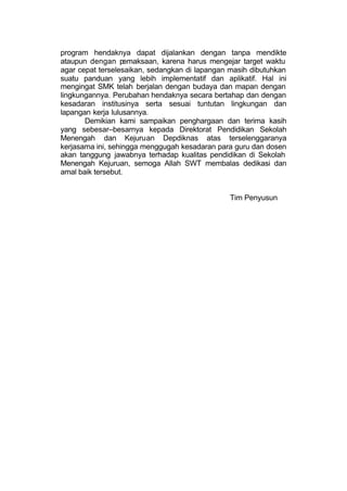 program hendaknya dapat dijalankan dengan tanpa mendikte
ataupun dengan pemaksaan, karena harus mengejar target waktu
agar cepat terselesaikan, sedangkan di lapangan masih dibutuhkan
suatu panduan yang lebih implementatif dan aplikatif. Hal ini
mengingat SMK telah berjalan dengan budaya dan mapan dengan
lingkungannya. Perubahan hendaknya secara bertahap dan dengan
kesadaran institusinya serta sesuai tuntutan lingkungan dan
lapangan kerja lulusannya.
       Demikian kami sampaikan penghargaan dan terima kasih
yang sebesar–besarnya kepada Direktorat Pendidikan Sekolah
Menengah dan Kejuruan Depdiknas atas terselenggaranya
kerjasama ini, sehingga menggugah kesadaran para guru dan dosen
akan tanggung jawabnya terhadap kualitas pendidikan di Sekolah
Menengah Kejuruan, semoga Allah SWT membalas dedikasi dan
amal baik tersebut.


                                               Tim Penyusun
 