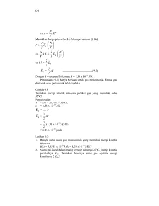 222




              N
         p=     kT
              V
Masukkan harga p tersebut ke dalam persamaan (9.6b):
     2       N
P=     Ek
     3      V
    N        2         N
       kT      Ek
    V        3         V
         2
   kT = E k
         3
           3
    E k = kT                 ..........................................(9.7)
           2
Dengan k = tetapan Boltzman, k = 1,38 x 10-23 J/K
    Persamaan (9.7) hanya berlaku untuk gas monoatonik. Untuk gas
diatomik atau poliatomik tidak berlaku.

Contoh 9.4
Tentukan energi kinetik rata-rata partikel gas yang memiliki suhu
570C!
Penyelesaian
T = (57 + 273) K = 330 K
k = 1,38 x 10-23 J/K
E k = ..... ?
        3
Ek =      kT
        2
        3
      =    (1,38 x 10-23) (330)
        2
      = 6,83 x 10-21 joule

Latihan 9.3
1. Berapa suhu suatu gas monoatomik yang memiliki energi kinetik
    rata-rata
    (Ek) = 5,6511 x 10-21J. (k = 1,38 x 10-23 J/K)?
2. Suatu gas ideal dalam ruang tertutup suhunya 27oC. Energi kinetik
    partikelnya Eko. Tentukan besarnya suhu gas apabila energi
    kinetiknya 2 Eko !
 
