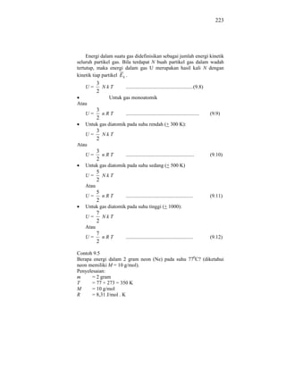 223




     Energi dalam suatu gas didefinisikan sebagai jumlah energi kinetik
seluruh partikel gas. Bila terdapat N buah partikel gas dalam wadah
tertutup, maka energi dalam gas U merupakan hasil kali N dengan
kinetik tiap partikel E k .
           3
    U=       NkT       .................................................... (9.8)
           2
               Untuk gas monoatomik
Atau
           3
    U=       nRT       .........................................................    (9.9)
           2
    Untuk gas diatomik pada suhu rendah (+ 300 K):
           3
    U=       NkT
           2
Atau
           3
    U=       nRT       .....................................................        (9.10)
           2
    Untuk gas diatomik pada suhu sedang (+ 500 K)
           5
    U=       NkT
           2
    Atau
           5
    U=       nRT       ....................................................         (9.11)
           2
    Untuk gas diatomik pada suhu tinggi (+ 1000):
           7
    U=       NkT
           2
    Atau
           7
    U=       nRT       ....................................................         (9.12)
           2

Contoh 9.5
Berapa energi dalam 2 gram neon (Ne) pada suhu 770C? (diketahui
neon memiliki M = 10 g/mol).
Penyelesaian:
m      = 2 gram
T      = 77 + 273 = 350 K
M      = 10 g/mol
R      = 8,31 J/mol . K
 