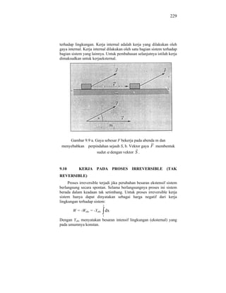 229




terhadap lingkungan. Kerja internal adalah kerja yang dilakukan oleh
gaya internal. Kerja internal dilakukan oleh satu bagian sistem terhadap
bagian sistem yang lainnya. Untuk pembahasan selanjutnya istilah kerja
dimaksudkan untuk kerjaeksternal.




     Gambar 9.9 a. Gaya sebesar F bekerja pada abenda m dan
 menyebabkan perpindahan sejauh S, b. Vektor gaya F membentuk
                    sudut dengan vektor S .



9.10       KERJA      PADA           PROSES   IRREVERSIBLE       (TAK
REVERSIBLE)
     Proses irreversible terjadi jika perubahan besaran ekstensif sistem
berlangsung secara spontan. Selama berlangsungnya proses ini sistem
berada dalam keadaan tak setimbang. Untuk proses irreversible kerja
sistem hanya dapat dinyatakan sebagai harga negatif dari kerja
lingkungan terhadap sistem:
                            2
        W = -Weks = -Yeks       dx
                            1
Dengan Yeks menyatakan besaran intensif lingkungan (eksternal) yang
pada umumnya konstan.
 