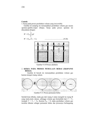 230




Contoh:
1. Kerja pada proses perubahan volume yang irreversible.
   Gambar di samping ini menunjukkan perubahan volume gas secara
spontan apabila stoper dilepas. Kerja pada proses spontan ini
dinyatakan dengan:
              V2

   W = Peks        dV
              V1

   W = Peks (V2 – V1)             ..........................................(9.20)




                        Gambar 9.10 Proses adiabatis

2. KERJA PADA PROSES PEMULAAN BEBAS (EKSPANSI
     BEBAS)
       Gambar di bawah ini menunjukkan perubahan volume gas
karena mengisi ruang vakum.




                    Gambar 9.11 Proses pemuaian bebas

Setelah kran dibuka, maka gas dari ruang A akan mengalir ke ruang B
yang mula-mula vakum, sehingga volume gas bertambah dari V = VA
menjadi V = VA + VB. Karena Peks = 0, maka perubahan volume gas
tersebut dikatan sebagai pemuaian bebas dan prosesnya berlangsung
 