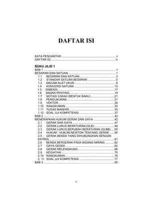 DAFTAR ISI

KATA PENGANTAR .................................................................... ii
DAFTAR ISI ................................................................................ iv

BUKU JILID 1
BAB 1 .......................................................................................... 1
BESARAN DAN SATUAN ........................................................... 1
  1.1    BESARAN DAN SATUAN ............................................. 3
  1.2    STANDAR SATUAN BESARAN ................................... 5
  1.3    MACAM ALAT UKUR.................................................... 8
 1.4     KONVERSI SATUAN .................................................. 15
 1.5 DIMENSI ...................................................................... 17
 1.6 ANGKA PENTING........................................................ 19
  1.7    NOTASI ILMIAH (BENTUK BAKU) ............................. 21
  1.8    PENGUKURAN ........................................................... 21
  1.9    VEKTOR...................................................................... 26
  1.10 RANGKUMAN ............................................................. 35
  1.11 TUGAS MANDIRI........................................................ 35
  1.12. SOAL UJI KOMPETENSI............................................ 37
BAB 2 ........................................................................................ 42
MENERAPKAN HUKUM GERAK DAN GAYA .......................... 42
  2.1    GERAK DAN GAYA .................................................... 47
  2.2    GERAK LURUS BERATURAN (GLB)......................... 48
  2.3    GERAK LURUS BERUBAH BERATURAN (GLBB) .... 50
  2.4    HUKUM - HUKUM NEWTON TENTANG GERAK ...... 56
  2.5    GERAK BENDA YANG DIHUBUNGKAN DENGAN
  KATROL ................................................................................ 61
  2.6    BENDA BERGERAK PADA BIDANG MIRING ........... 62
  2.7    GAYA GESEK ............................................................. 62
  2.8    GERAK MELENGKUNG ............................................. 66
  2.9    KEGIATAN .................................................................. 75
  2.10 RANGKUMAN ............................................................. 76
  2. 11 SOAL UJI KOMPETENSI............................................ 77
BAB 3 ........................................................................................ 85




                                               iv
 