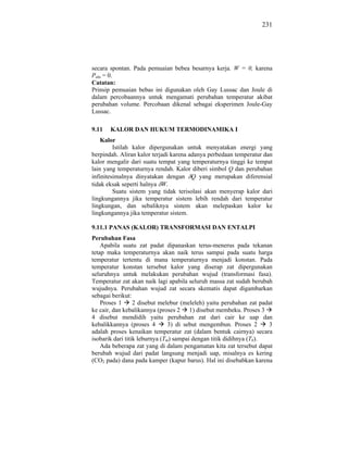 231




secara spontan. Pada pemuaian bebea besarnya kerja. W = 0, karena
Peks = 0.
Catatan:
Prinsip pemuaian bebas ini digunakan oleh Gay Lussac dan Joule di
dalam percobaannya untuk mengamati perubahan temperatur akibat
perubahan volume. Percobaan dikenal sebagai eksperimen Joule-Gay
Lussac.

9.11   KALOR DAN HUKUM TERMODINAMIKA I
    Kalor
         Istilah kalor dipergunakan untuk menyatakan energi yang
berpindah. Aliran kalor terjadi karena adanya perbedaan temperatur dan
kalor mengalir dari suatu tempat yang temperaturnya tinggi ke tempat
lain yang temperaturnya rendah. Kalor diberi simbol Q dan perubahan
infinitesimalnya dinyatakan dengan Q yang merupakan diferensial
tidak eksak seperti halnya W.
         Suatu sistem yang tidak terisolasi akan menyerap kalor dari
lingkungannya jika temperatur sistem lebih rendah dari temperatur
lingkungan, dan sebaliknya sistem akan melepaskan kalor ke
lingkungannya jika temperatur sistem.

9.11.1 PANAS (KALOR) TRANSFORMASI DAN ENTALPI
Perubahan Fasa
    Apabila suatu zat padat dipanaskan terus-menerus pada tekanan
tetap maka temperaturnya akan naik terus sampai pada suatu harga
temperatur tertentu di mana temperaturnya menjadi konstan. Pada
temperatur konstan tersebut kalor yang diserap zat dipergunakan
seluruhnya untuk melakukan perubahan wujud (transformasi fasa).
Temperatur zat akan naik lagi apabila seluruh massa zat sudah berubah
wujudnya. Perubahan wujud zat secara skematis dapat digambarkan
sebagai berikut:
    Proses 1      2 disebut melebur (meleleh) yaitu perubahan zat padat
ke cair, dan kebalikannya (proses 2 1) disebut membeku. Proses 3
4 disebut mendidih yaitu perubahan zat dari cair ke uap dan
kebalikkannya (proses 4         3) di sebut mengembun. Proses 2      3
adalah proses kenaikan temperatur zat (dalam bentuk cairnya) secara
isobarik dari titik leburnya (Tm) sampai dengan titik didihnya (Tb).
    Ada beberapa zat yang di dalam pengamatan kita zat tersebut dapat
berubah wujud dari padat langsung menjadi uap, misalnya es kering
(CO2 pada) dana pada kamper (kapur barus). Hal ini disebabkan karena
 