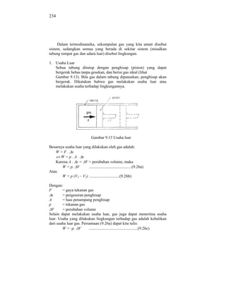 234




     Dalam termodinamika, sekumpulan gas yang kita amati disebut
sistem, sedangkan semua yang berada di sekitar sistem (misalkan
tabung tempat gas dan udara luar) disebut lingkungan.

1. Usaha Luar
   Sebua tabung ditutup dengan penghisap (piston) yang dapat
   bergerak bebas tanpa gesekan, dan berisi gas ideal (lihat
   Gambar 9.13). Bila gas dalam tabung dipanaskan, penghisap akan
   bergerak. Dikatakan bahwa gas melakukan usaha luar atau
   melakukan usaha terhadap lingkungannya.




                                Gambar 9.13 Usaha luar

Besarnya usaha luar yang dilakukan oleh gas adalah:
   W=F. s
      W=p.A. s
   Karena A . s = V = perubahan volume, maka
       W = p. V        ..........................................(9.26a)
Atau
       W = p (V2 – V1) ..............................(9.26b)

Dengan:
F       = gaya tekanan gas
  s     = pergeseran penghisap
A       = luas penampang penghisap
p       = tekanan gas
  V     = perubahan volume
Selain dapat melakukan usaha luar, gas juga dapat menerima usaha
luar. Usaha yang dilakukan lingkungan terhadap gas adalah kebalikan
dari usaha luar gas. Persamaan (9.26a) dapat kita tulis:
        W = -p. V        ................................................(9.26c)
 