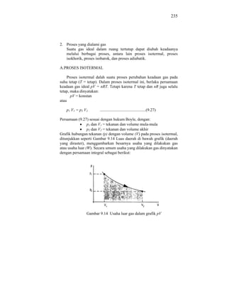 235




2. Proses yang dialami gas
   Suatu gas ideal dalam ruang tertutup dapat diubah keadaanya
   melalui berbagai proses, antara lain proses isotermal, proses
   isokhorik, proses isobarok, dan proses adiabatik.

A.PROSES ISOTERMAL

    Proses isotermal dalah suatu proses perubahan keadaan gas pada
suhu tetap (T = tetap). Dalam proses isotermal ini, berlaku persamaan
keadaan gas ideal pV = nRT. Tetapi karena T tetap dan nR juga selalu
tetap, maka dinyatakan:
       pV = konstan
atau

   p1 V1 = p2 V2       .............................................(9.27)

Persamaan (9.27) sesuai dengan hukum Boyle, dengan:
                 p1 dan V1 = tekanan dan volume mula-mula
                 p2 dan V2 = tekanan dan volume akhir
Grafik hubungan tekanan (p) dengan volume (V) pada proses isotermal,
ditunjukkan seperti Gambar 9.14 Luas daerah di bawah grafik (daerah
yang diraster), menggambarkan besarnya usaha yang dilakukan gas
atau usaha luar (W). Secara umum usaha yang dilakukan gas dinyatakan
dengan persamaan integral sebagai berikut:




               Gambar 9.14 Usaha luar gas dalam grafik pV
 