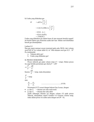 237




b) Usaha yang dilakukan gas
                                 V2
            W        = nRT1n
                                 V1
                                                 1
                                                 2
                                                   V
                     = 2 (8,31) (500) 1n
                                                  V
                = 8310 . 1n 12
                = 8310 (-0,693)
                = -5760,05 J
Usaha yang dilakukan gas dalam kasus di atas ternyata bernilai negatif.
Ini berarti bahwa gas menerima usaha dari luar. Dalam soal disebutkan
bawah gas dimampatkan.

Latihan 9.5
Dua gas argon memuai secara isotermal pada suhu 500 K, dari volume
awal 0,05 m3 ke volume akhir 0,1 m3. Bila tekanan awal gas 8,31 . 107
Pa, tentukanlah:
    a. Tekanan akhir gas!
    b. Usaha yang dilakukan gas!

B. PROSES ISOKHORIK
     Proses iskhorik gas pada volume tetap (V = tetap). Dalam proses
ini, juga berlaku persamaan gas ideal pV = nRT
   P     nR
   T     V
        nR
Karena      = tetap, maka dinyatakan:
        V
P
   = tetap
T
atau
       p1       p2
                             ...............................................(9.30)
       T1       T2
    Persamaan (9.27) sesuai dengan hukum Gay-Lussac, dengan:
    p1 dan T1 = tekanan san suhu mula-mula
    p2 dan T2 = tekanan dan suhu akhir
    grafik hubungan tekanan (p) dengan volume (V) pada proses
    iskhorik, ditunjukkan seperti Gambar 9.15 Karena volume tetap,
    maka dalam proses ini usaha sama dengan nol (W = 0).
 