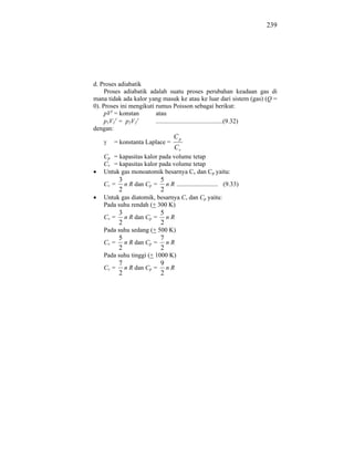 239




d. Proses adiabatik
     Proses adiabatik adalah suatu proses perubahan keadaan gas di
mana tidak ada kalor yang masuk ke atau ke luar dari sistem (gas) (Q =
0). Proses ini mengikuti rumus Poisson sebagai berikut:
     pV = konstan        atau
     p1V1 = p2V2         ..........................................(9.32)
dengan:
                                  Cp
        = konstanta Laplace =
                                  Cv
    Cp = kapasitas kalor pada volume tetap
    Cv = kapasitas kalor pada volume tetap
    Untuk gas monoatomik besarnya Cv dan Cp yaitu:
           3             5
    Cv =     n R dan Cp = n R .......................... (9.33)
           2             2
    Untuk gas diatomik, besarnya Cv dan Cp yaitu:
    Pada suhu rendah (+ 300 K)
           3             5
    Cv =     n R dan Cp = n R
           2             2
    Pada suhu sedang (+ 500 K)
           5             7
    Cv =     n R dan Cp = n R
           2             2
    Pada suhu tinggi (+ 1000 K)
           7             9
    Cv =     n R dan Cp = n R
           2             2
 