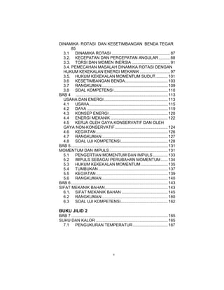 DINAMIKA ROTASI DAN KESETIMBANGAN BENDA TEGAR
       85
  3.1    DINAMIKA ROTASI .................................................... 87
  3.2. KECEPATAN DAN PERCEPATAN ANGULAR .......... 88
  3.3. TORSI DAN MOMEN INERSIA .................................. 91
  3.4. PEMECAHAN MASALAH DINAMIKA ROTASI DENGAN
  HUKUM KEKEKALAN ENERGI MEKANIK ........................... 97
  3.5. HUKUM KEKEKALAN MOMENTUM SUDUT........... 101
  3.6    KESETIMBANGAN BENDA...................................... 103
  3.7    RANGKUMAN........................................................... 109
  3.8    SOAL KOMPETENSI ................................................ 110
BAB 4 .................................................................................. 113
  USAHA DAN ENERGI......................................................... 113
  4.1    USAHA...................................................................... 115
  4.2    DAYA ........................................................................ 119
  4.3    KONSEP ENERGI .................................................... 120
  4.4    ENERGI MEKANIK ................................................... 122
  4.5    KERJA OLEH GAYA KONSERVATIF DAN OLEH
  GAYA NON-KONSERVATIF ............................................... 124
  4.6    KEGIATAN ................................................................ 126
  4.7    RANGKUMAN........................................................... 127
  4.8    SOAL UJI KOMPETENSI.......................................... 128
BAB 5 ...................................................................................... 131
MOMENTUM DAN IMPULS .................................................... 131
  5.1    PENGERTIAN MOMENTUM DAN IMPULS ............. 133
  5.2    IMPULS SEBAGAI PERUBAHAN MOMENTUM ...... 134
  5.3    HUKUM KEKEKALAN MOMENTUM ........................ 135
  5.4    TUMBUKAN .............................................................. 137
  5.5    KEGIATAN ................................................................ 139
  5.6    RANGKUMAN........................................................... 140
BAB 6 ...................................................................................... 143
SIFAT MEKANIK BAHAN........................................................ 143
  6.1. SIFAT MEKANIK BAHAN ......................................... 145
  6.2    RANGKUMAN........................................................... 160
  6.3    SOAL UJI KOMPETENSI.......................................... 162

BUKU JILID 2
BAB 7 ...................................................................................... 165
SUHU DAN KALOR ................................................................ 165
  7.1    PENGUKURAN TEMPERATUR ............................... 167




                                            v
 