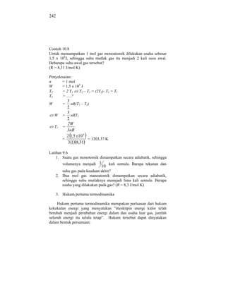 242




Contoh 10.8
Untuk memampatkan 1 mol gas monoatomik dilakukan usaha sebesar
1,5 x 104J, sehingga suhu mutlak gas itu menjadi 2 kali susu awal.
Bebarapa suhu awal gas tersebut?
(R = 8,31 J/mol K)

Penyelesaian:
n      = 1 mol
W      = 1,5 x 104 J
T2     = 2 T1    T2 – T1 = (2T1)- T1 = T1
T2     = .....?
           3
W        =   nR(T2 – T1)
           2
           3
    W    = nRT1
           2
           2W
    T1   =
           3nR
           2 1,5 x 10 4
         =              = 1203,37 K
           3 1 8,31

Latihan 9.6
    1. Suatu gas monotomik dimampatkan secara adiabatik, sehingga
         volumenya menjadi 1          kali semula. Barapa tekanan dan
                               10
         suhu gas pada keadaan akhir?
      2. Dua mol gas manoatomik dimampatkan secara adiabatik,
         sehingga suhu mutlaknya menajadi lima kali semula. Berapa
         usaha yang dilakukan pada gas? (R = 8,3 J/mol K)

      3. Hukum pertama termodinamika

     Hukum pertama termodinamika merupakan perluasan dari hukum
kekekalan energi yang menyatakan ”meskitpin energi kalor telah
berubah menjadi perubahan energi dalam dan usaha luar gas, jumlah
seluruh energi itu selalu tetap”. Hukum tersebut dapat dinyatakan
dalam bentuk persamaan:
 