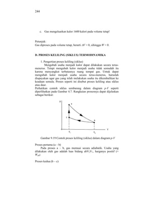 244




    c. Gas mengeluarkan kalor 1600 kalori pada volume tetap!


Petunjuk:
Gas diproses pada volume tetap, berarti V = 0, sihingga W = 0.


D. PROSES KELILING (SIKLUS) TERMODINAMIKA

     1. Pengertian proses keliling (siklus)
        Mengubah usaha menjadi kalor dapat dilakukan secara terus-
menerus. Tetapi mengubah kalor menjadi usaha tidak semudah itu
karena menyangkut terbatasnya ruang tempat gas. Untuk dapat
mengubah kalor menjadi usaha secara terus-menerus, haruslah
diupayakan agar gas yang telah melakukan usaha itu dikembalikan ke
keadaan semula. Proses seperti ini disebut proses keliling atau siklus
atau daur.
Perhatikan contoh siklus sembarang dalam diagram p-V seperti
diperlihatkan pada Gambar 4.7. Rangkaian prosesnya dapat dijelaskan
sebagai berikut:




      Gambar 9.19 Contoh proses keliling (siklus) dalam diagram p-V

Proses pertama (a – b)
     Pada proses a – b, gas memuai secara adiabatik. Usaha yang
dilakukan oleh gas adalah luas bidang abV2V1, harganya positif (+
Wab).

Proses kedua (b – c)
 