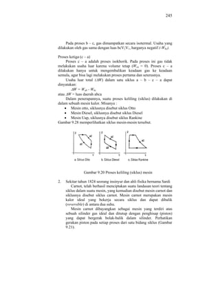 245




     Pada proses b – c, gas dimampatkan secara isotermal. Usaha yang
dilakukan oleh gas sama dengan luas bcV2V1, harganya negatif (-Wbc).

Proses ketiga (c – a)
     Proses c – a adalah proses isokhorik. Pada proses ini gas tidak
melakukan usaha luar karena volume tetap (Wca = 0). Proses c – a
dilakukan hanya untuk mengembalikan keadaan gas ke keadaan
semula, agar bisa lagi melakukan proses pertama dan seterusnya.
     Usaha luar total ( W) dalam satu siklus a – b – c – a dapat
dinyatakan:
         W = Wab - Wbc
atau W = luas daerah abca
     Dalam penerapannya, suatu proses keliling (siklus) dilakukan di
dalam sebuah mesin kalor. Misanya :
        Mesin otto, siklusnya disebut siklus Otto
        Mesin Diesel, siklusnya disebut siklus Diesel
        Mesin Uap, siklusnya disebut siklus Rankine
Gambar 9.28 memperlihatkan siklus mesin-mesin tersebut.




                Gambar 9.20 Proses keliling (siklus) mesin

2.   Sekitar tahun 1824 seorang insinyur dan ahli fisika bernama Sardi
         Carnot, telah berhasil menciptakan suatu landasan teori tentang
     siklus dalam suatu mesin, yang kemudian disebut mesin carnot dan
     siklusnya disebut siklus carnot. Mesin carnot merupakan mesin
     kalor ideal yang bekerja secara siklus dan dapat dibalik
     (reversible) di antara dua suhu.
         Mesin carnot dibayangkan sebagai mesin yang terdiri atas
     sebuah silinder gas ideal dan ditutup dengan penghisap (piston)
     yang dapat bergerak bolak-balik dalam silinder. Perhatikan
     gerakan piston pada setiap proses dari satu bidang siklus (Gambar
     9.21).
 
