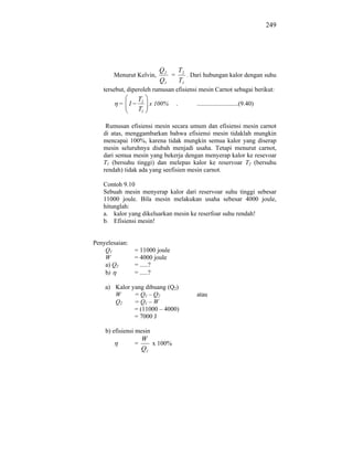 249




                         Q2  T
       Menurut Kelvin,      = 2 . Dari hubungan kalor dengan suhu
                         Q1  T1
   tersebut, diperoleh rumusan efisiensi mesin Carnot sebagai berikut:
                 T2
         = 1        x 100%      .      ..........................(9.40)
                 T1

    Rumusan efisiensi mesin secara umum dan efisiensi mesin carnot
   di atas, menggambarkan bahwa efisiensi mesin tidaklah mungkin
   mencapai 100%, karena tidak mungkin semua kalor yang diserap
   mesin seluruhnya diubah menjadi usaha. Tetapi menurut carnot,
   dari semua mesin yang bekerja dengan menyerap kalor ke resevoar
   T1 (bersuhu tinggi) dan melepas kalor ke reservoar T2 (bersuhu
   rendah) tidak ada yang seefisien mesin carnot.

   Contoh 9.10
   Sebuah mesin menyerap kalor dari reservoar suhu tinggi sebesar
   11000 joule. Bila mesin melakukan usaha sebesar 4000 joule,
   hitunglah:
   a. kalor yang dikeluarkan mesin ke reserfoar suhu rendah!
   b. Efisiensi mesin!


Penyelesaian:
    Q1          = 11000 joule
    W           = 4000 joule
    a) Q2       = .....?
    b)          = .....?

    a) Kalor yang dibuang (Q2)
       W      = Q1 – Q2                atau
       Q2     = Q1 – W
              = (11000 – 4000)
              = 7000 J

    b) efisiensi mesin
                    W
                =      x 100%
                    Q1
 