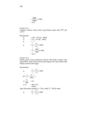 250




                      4000
                 =         x 100%
                     12000
                 = 33%


Contoh 10.11
Tentukan efisiensi mesin carnot yang bekerja antara suhu 270C dan
1270C!

Penyelesaian:
    T1           = (127 + 273) K = 400 K
    T2           = (27 + 273) K = 300 K
                 = .....?
                          T2
                 = 1         x 100%
                          T1
                          300
                 = 1          x 100%
                          400
                 = 25 %

Contoh 10.12
Sebuah mesin Carnot mempunyai efisiensi 30% ketika reserfoar suhu
tinggi 800 K. Agar efisiensi mesin naik menjadi 50%, harus dibuat suhu
berapa reserfoar suhu tinggi?

Penyelesaian:
                          T2
       1         = 1         x 100%
                          T1
                  T2
      0,3 = 1        .1
                 800
            T2
                 = 0,7
           800
           T2   = 800 x 0,7
                = 560 K
Agar efisiensinya menjadi 2 = 50%, untuk T2 = 560 K, maka:
                          T2
       2         = 1         x 100%
                          T1
 
