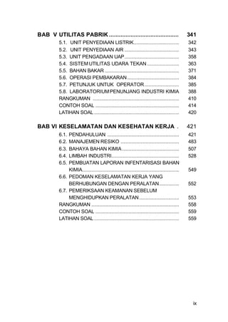 BAB V UTILITAS PABRIK ..........................................                               341
         5.1. UNIT PENYEDIAAN LISTRIK..................................                        342
         5.2. UNIT PENYEDIAAN AIR .........................................                    343
         5.3. UNIT PENGADAAN UAP.........................................                      358
         5.4. SISTEM UTILITAS UDARA TEKAN ........................                             363
         5.5. BAHAN BAKAR ........................................................             371
         5.6. OPERASI PEMBAKARAN .......................................                       384
         5.7. PETUNJUK UNTUK OPERATOR ..........................                               385
         5.8. LABORATORIUM PENUNJANG INDUSTRI KIMIA                                            388
         RANGKUMAN .................................................................           410
         CONTOH SOAL ...............................................................           414
         LATIHAN SOAL ................................................................         420

BAB VI KESELAMATAN DAN KESEHATAN KERJA .                                                       421
         6.1. PENDAHULUAN ......................................................               421
         6.2. MANAJEMEN RESIKO ............................................                    483
         6.3. BAHAYA BAHAN KIMIA ...........................................                   507
         6.4. LIMBAH INDUSTRI...................................................               528
         6.5. PEMBUATAN LAPORAN INFENTARISASI BAHAN
              KIMIA.........................................................................   549
         6.6. PEDOMAN KESELAMATAN KERJA YANG
              BERHUBUNGAN DENGAN PERALATAN...............                                      552
         6.7. PEMERIKSAAN KEAMANAN SEBELUM
              MENGHIDUPKAN PERALATAN ..............................                            553
         RANGKUMAN ..................................................................          558
         CONTOH SOAL ...............................................................           559
         LATIHAN SOAL ................................................................         559




                                                                                                ix
 
