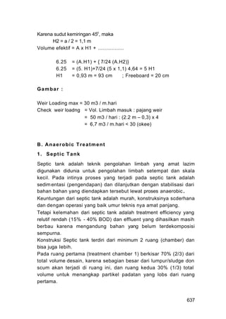 Karena sudut kemiringan 45o, maka
      H2 = a / 2 = 1,1 m
Volume efektif = A x H1 + .................

         6.25    = (A.H1) + { 7/24 (A.H2)}
         6.25    = (5. H1)+7/24 (5 x 1,1) 4,64 = 5 H1
         H1      = 0,93 m = 93 cm      ; Freeboard = 20 cm

Gambar :

Weir Loading max = 30 m3 / m.hari
Check weir loadng = Vol. Limbah masuk : pajang weir
                   = 50 m3 / hari : (2.2 m – 0,3) x 4
                   = 6,7 m3 / m.hari < 30 (okee)



B. Anaerobic Treatment
1. Septic Tank

Septic tank adalah teknik pengolahan limbah yang amat lazim
digunakan didunia untuk pengolahan limbah setempat dan skala
kecil. Pada intinya proses yang terjadi pada septic tank adalah
sedim entasi (pengendapan) dan dilanjutkan dengan stabilisasi dari
bahan bahan yang diendapkan tersebut lewat proses anaerobic .
Keuntungan dari septic tank adalah murah, konstruksinya scderhana
dan dengan operasi yang baik umur teknis nya amat panjang.
Tetapi kelemahan dari septic tank adalah treatment efficiency yang
relutif rendah (15% - 40% BOD) dan effluent yang dihasilkan masih
berbau karena mengandung bahan yang belum terdekomposisi
sempurna.
Konstruksi Septic tank terdiri dari minimum 2 ruang (chamber) dan
bisa juga Iebih.
Pada ruang pertama (treatment chamber 1) berkisar 70% (2/3) dari
total volume desain, karena sebagian besar dari lumpur/sludge don
scum akan terjadi di ruang ini, dan ruang kedua 30% (1/3) total
volume untuk menangkap partikel padatan yang lobs dari ruang
pertama.


                                                              637
 