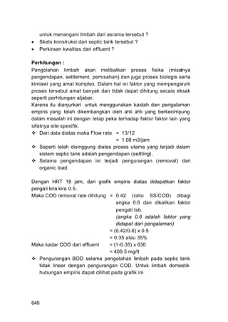 untuk menangani limbah dari asrama tersebut ?
   Skets konstruksi dari septic tank tersebut ?
   Perkiraan kwalitas dari effluent ?

Perhitungan :
Pengolahan limbah akan melibatkan proses fisika (misalnya
pengendapan, settlement, pemisahan) dan juga proses biologis serta
kimiawi yang amat komplex. Dalam hal ini faktor yang mempengaruhi
proses tersebut amat banyak dan tidak dapat dihitung secaia eksak
seperti perhitungan aljabar.
Karena itu dianjurkari untuk menggunakan kaidah dan pengalaman
empiris yang telah dikembangkan oleh ahli ahli yang berkecimpung
dalam masalah ini dengan tetap peka terhadap faktor faktor lain yang
sifatnya site spesifik.
    Dari data diatas maka Flow rate = 13/12
                                     = 1.08 m3/jam
    Seperti telah disinggung diatas proses utama yang terjadi dalam
    sistem septic tank adalah pengendapan (settling).
    Selama pengendapan ini terjadi pengurangan (removal) dari
    organic load.

Dengan HRT 18 jam, dari grafik empiris diatas didapatkan faktor
pengali kira kira 0.5.
Maka COD removal rate dihitung = 0.42 (ratio SS/COD) dibagi
                                    angka 0.6 dan dikalikan faktor
                                    pengali tsb.
                                    (angka 0.6 adalah faktor yang
                                    didapat dari pengalaman)
                                 = (0.42/0.6) x 0.5
                                 = 0.35 atau 35%
Maka kadar COD dari effluent     = (1-0.35) x 630
                                 = 409.5 mg/lt
   Pengurangan BOD selama pengolahan limbah pada septic tank
   tidak linear dengan pengurangan COD. Untuk limbah domestik
   hubungan empiris dapat dilihat pada grafik ini




640
 