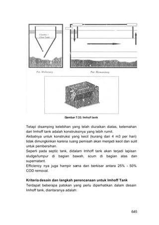 Gambar 7.33. Imhof tank


Tetapi disamping kelebihan yang telah diuraikan diatas, kelemahan
dari Imhoff tank adalah konstruksinya yang lebih rumit.
Akibatnya untuk konstruksi yang kecil (kurang dari 4 m3 per hari)
tidak dimungkinkan karena ruang pemisah akan menjadi kecil dan sulit
untuk pembersihan.
Seperli pada septic tank, didalam Imhoff tank akan terjadi lapisan
sludge/lumpur di bagian bawah, scum di bagian atas dan
supernatant.
Efficiency nya juga hampir sama dan berkisar antara 25% - 50%
COD removal.

Kriteria desain dan Iangkah perencanaan untuk Imhoff Tank
Terdapat beberapa patokan yang perlu diperhatikan dalam desain
Imhoff tank, diantaranya adalah:




                                                                645
 