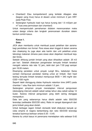    Chamber2 Etau kompartemen2 yang terletak dibagian atas
    (bagian yang tirus) harus di desain untuk minimum 2 jam HRT
    pada Peak Flow.
 Sedangkan hydraulic load nya harus kurang dari 1.5 m3/jam per
    m 2 luas area permukaan dari chamber2.
Untuk mempemiudah pemahaman didalam merencanakan maka
uraian design criteria dan langkah perencanaan diuraikan dalam
bentuk contoh kasus.

    Kasus 1.
    Data:
JICA akan membantu untuk membuat pusat pelatihan dan asrama
bagi pendidikan non formal. Para siswa akan tinggal di dalam asrama
dan disamping itu juga akan ada kantin dan unit pelatihan untuk
teknologi makanan dimana para siswa akan diajarkan membuat keju
dan fondu.
Setelah dihitung jumlah lim bah yang akan dihasilkan adalah 25 m3
per hari. Setelah dilakukan pengamatan ternyata limbah tersebut
mengalir selama rata rata 12 jam, ialah dari jam 7.00 pagi sampai
jam 19.00 malam.
Disamping peralatan untuk proyek Langit Biru, kebetulan Swiss
contact mempunyai peralatan testing untuk air limbah. Dari hasil
testing ternyata limbah tersebut mempunyai BOD = 340 mg/ltr dan
COD = 630 mg/Itr
Seperti telah disinggung diatas Hydraulic retention time (HRT) pada
chamber 1 atau flow tank minimum adalah 1.5 jam.
Sedangkan pimpinan proyek menetapkan interval pengurasan
(desludging interval) adalah sekali setiap tahun atau sekali setiap 12
bulan. Karena interval pengurasan yang lebih sering dianggap
merepotkun.
Data lain yang sebenarnya harus diteliti adalah ratio SS/COD
terendap (settleable SS/COD ratio). Ratio ini sangat dipengaruhi dari
jenis limbah yang akan diolah.
Untuk berbagai ragam limbah domestik telah dilakukan banyak uji
coba empiris di negera berkembang dan ratio SS/COD terendap
tersebut lazimnya berkisar antara 0.35 – 0.45.
Karena itu untuk kasus ini perencana menetapkan ratio sebesar 0.42


646
 