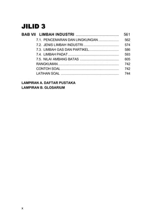 JILID 3
BAB VII LIMBAH INDUSTRI ......................................                           561
         7.1. PENCEMARAN DAN LINGKUNGAN.......................                           562
         7.2. JENIS LIMBAH INDUSTRI .......................................              574
         7.3. LIMBAH GAS DAN PARTIKEL.................................                   586
         7.4. LIMBAH PADAT ........................................................      593
         7.5. NILAI AMBANG BATAS ...........................................             605
         RANGKUMAN ...................................................................   742
         CONTOH SOAL ................................................................    742
         LATIHAN SOAL ................................................................   744

LAMPIRAN A. DAFTAR PUSTAKA
LAMPIRAN B. GLOSARIUM




x
 