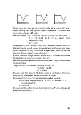 Untuk kasus ini misalnya kita memilih model yang kedua; dan jarak
antara dinding flow tank ke satu bagian kita berikan 0.55 meter dan
yang lainnya hanya 0.25 meter.
Maka total lebar (bag dalam) dari konstruksi Imhoff tank ini adalah:
                  = 0.55 + 1.3 + 0.25 + 2 x 0.07 (7 cm adalah tebal
                    dinding flow tank)
                  = 2.24 meter.
Sungguhpun jumlah sludge yang akan terbentuk selama setahun
(dengan kondisi seperti sesuai dengan karakteristik limbah yang akan
diolah hanyalah 3.6 m3 ), tetapi tidak mungkin anda membuat ukuran
chamber 2 persis seperti volume tersebut.
Karena timbunan sludge tersebut harue terletak dibawah sedemikian
hingga tidak menutup moncong dari flow tank.
Maka langkah berikutnya adalah memperkirakan tinggi dari timbunan
sludge tersebut.
Tinggi dari timbunan sludge = Volume sludge/luas
                               = 3.6/(2.24 x 2.83)
                               = 0.57 meter
Dengan kata lain selama 12 bulan (interval desluiging) timbunan
lumpur yang akan terjadi tebalnya adalah 0.57 meter.
Ketinggian Imhoff tank (sampai posisi pipa outlet) menjadi :
       = 0.57 meter (tinggi sludge) + 1.1 meter + 0.3 meter + 0.3
          meter (freeboard)
       = 2.27 meter
Dengan demikian skets teknis dari rencana Imhoff Tank untuk pusat
pelatihan tsb adalah sbb:




                                                                649
 