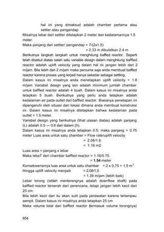 hal ini yang dimaksud adalah chamber pertama atau
            settler atau pengendap.
Misalnya lebar dari settler ditetapkan 2 meter dan kedalamannya 1.5
meter.
Maka panjang dari settler/ pengendap = 7/(2x1.5)
                                          = 2.33 m dibulatkan 2.4 m
Berikutnya langkah langkah untuk menghitung baffled reactor. Seperti
telah disebut diatas salah satu variable design dalam menghitung baffled
reactor adalah uplift velocity yang dalam hal ini jangan lebih dari 2
m/jam. Bila lebih dari 2 m/jam maka percuma saja anda membuat baffled
reactor karena proses yang terjadi hanya sekedar sebagai settling.
Dalam kasus ini misalnya anda menetapkan uplift velocity = 1.8
m/jam Variabel design yang lain adalah minimum jumlah chamber
untuk baffled reactor adalah 4 buah. Dalam kasus ini misalnya anda
tetapkan 5 buah. Berikutnya yang perlu anda tetapkan adalah
kedalaman air pada outlet dari baffled reactor. Biasanya penetapan ini
dipengaruhi oleh situasi dari lokasi dimana anda membuat konstruksi
ini. Dalam kasus ini misalnya ditetapkan bahwa kedalaman pada
outlet = 1.5 meter.
Variabel design yang berikutnya (lihat ulasan diatas) adalah panjang
(L) adalah 0.5 — 0.6 dari dalam (h).
Dalam kasus ini misalnya anda tetapkan 0.5; maka panjang = 0.75
meter Luas area untuk satu chamber = Flow rate/uplift velocity
                                        = 2.08/1.8
                                        = 1.16 m2
Luas area = panjang x lebar
Maka lebaT deri chamber baffled reactor = 1.16/0.75
                                             = 1.54 meter
Konsekwensinya luas area untuk satu chamber = 2 x 0,75 = 1,5 m 2
Hingga uplift velocity menjadi          = 2,08/1,5
                                        = 1.39 m/jam (lebih baik)
Lebar lorong (istilah menterengnya adalah downflow shaft) pada
baffled reactor terserah dari perencana, tetapi jangan lebih kecil dari
25 cm.
Bila lebih kecil dari itu akan sulit pada perawatan karena terlampau
sempit. Dalam kasus ini misalnya anda tetapkan 25 cm
Maka volume total dari baffled reactor (termasuk volume lorongnya)


654
 