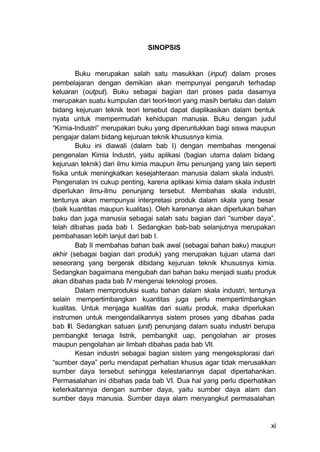 SINOPSIS


        Buku merupakan salah satu masukkan (input) dalam proses
pembelajaran dengan demikian akan mempunyai pengaruh terhadap
keluaran (output). Buku sebagai bagian dari proses pada dasarnya
merupakan suatu kumpulan dari teori-teori yang masih berlaku dan dalam
bidang kejuruan teknik teori tersebut dapat diaplikasikan dalam bentuk
nyata untuk mempermudah kehidupan manusia. Buku dengan judul
“Kimia-Industri” merupakan buku yang diperuntukkan bagi siswa maupun
pengajar dalam bidang kejuruan teknik khususnya kimia.
        Buku ini diawali (dalam bab I) dengan membahas mengenai
pengenalan Kimia Industri, yaitu aplikasi (bagian utama dalam bidang
kejuruan teknik) dari ilmu kimia maupun ilmu penunjang yang lain seperti
fisika untuk meningkatkan kesejahteraan manusia dalam skala industri.
Pengenalan ini cukup penting, karena aplikasi kimia dalam skala industri
diperlukan ilmu-ilmu penunjang tersebut. Membahas skala industri,
tentunya akan mempunyai interpretasi produk dalam skala yang besar
(baik kuantitas maupun kualitas). Oleh karenanya akan diperlukan bahan
baku dan juga manusia sebagai salah satu bagian dari “sumber daya”,
telah dibahas pada bab I. Sedangkan bab-bab selanjutnya merupakan
pembahasan lebih lanjut dari bab I.
        Bab II membahas bahan baik awal (sebagai bahan baku) maupun
akhir (sebagai bagian dari produk) yang merupakan tujuan utama dari
seseorang yang bergerak dibidang kejuruan teknik khususnya kimia.
Sedangkan bagaimana mengubah dari bahan baku menjadi suatu produk
akan dibahas pada bab IV mengenai teknologi proses.
        Dalam memproduksi suatu bahan dalam skala industri, tentunya
selain mempertimbangkan kuantitas juga perlu mempertimbangkan
kualitas. Untuk menjaga kualitas dari suatu produk, maka diperlukan
instrumen untuk mengendalikannya sistem proses yang dibahas pada
bab III. Sedangkan satuan (unit) penunjang dalam suatu industri berupa
pembangkit tenaga listrik, pembangkit uap, pengolahan air proses
maupun pengolahan air limbah dibahas pada bab VII.
        Kesan industri sebagai bagian sistem yang mengeksplorasi dari
“sumber daya” perlu mendapat perhatian khusus agar tidak merusakkan
sumber daya tersebut sehingga kelestariannya dapat dipertahankan.
Permasalahan ini dibahas pada bab VI. Dua hal yang perlu diperhatikan
keterkaitannya dengan sumber daya, yaitu sumber daya alam dan
sumber daya manusia. Sumber daya alam menyangkut permasalahan


                                                                      xi
 